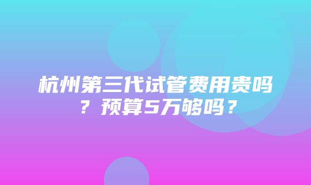 杭州第三代试管费用贵吗？预算5万够吗？