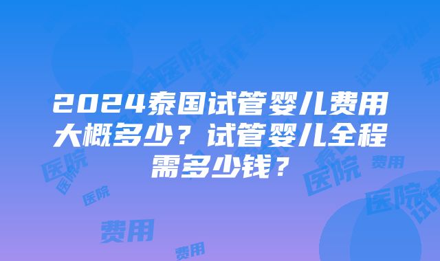 2024泰国试管婴儿费用大概多少？试管婴儿全程需多少钱？