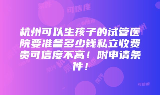 杭州可以生孩子的试管医院要准备多少钱私立收费贵可信度不高！附申请条件！