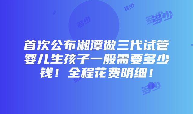 首次公布湘潭做三代试管婴儿生孩子一般需要多少钱！全程花费明细！