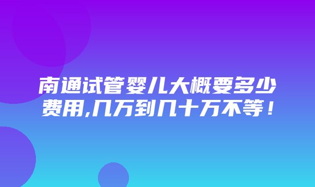 南通试管婴儿大概要多少费用,几万到几十万不等！