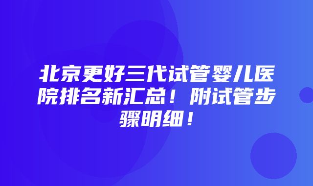 北京更好三代试管婴儿医院排名新汇总！附试管步骤明细！