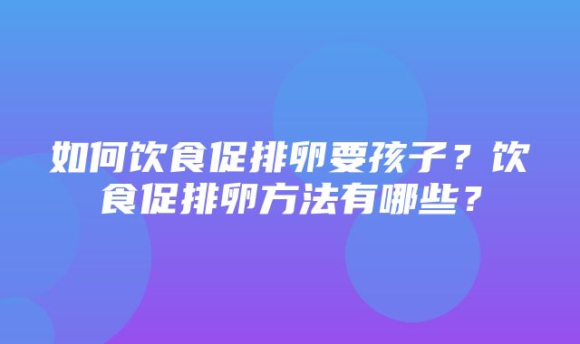 如何饮食促排卵要孩子？饮食促排卵方法有哪些？