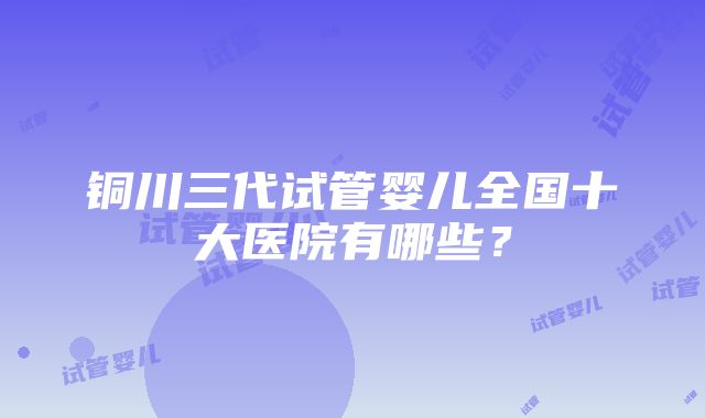 铜川三代试管婴儿全国十大医院有哪些？