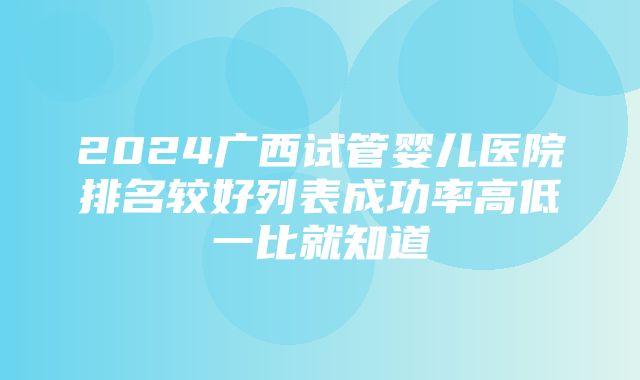 2024广西试管婴儿医院排名较好列表成功率高低一比就知道