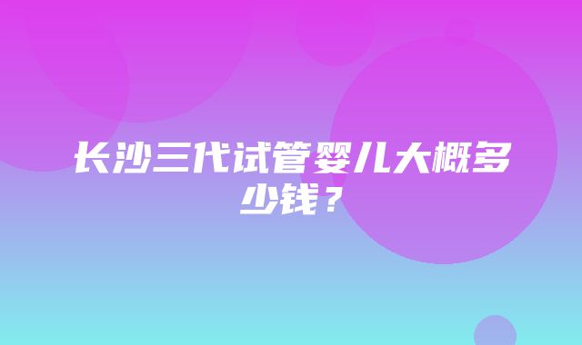 长沙三代试管婴儿大概多少钱？