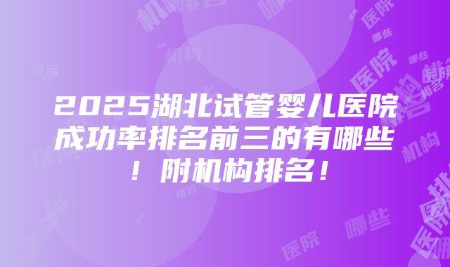 2025湖北试管婴儿医院成功率排名前三的有哪些！附机构排名！