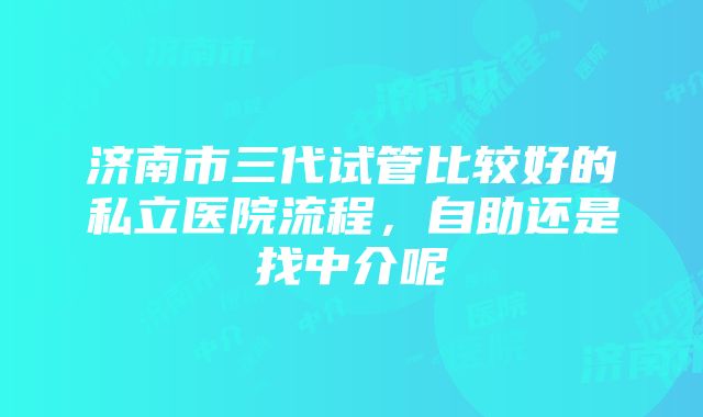 济南市三代试管比较好的私立医院流程，自助还是找中介呢