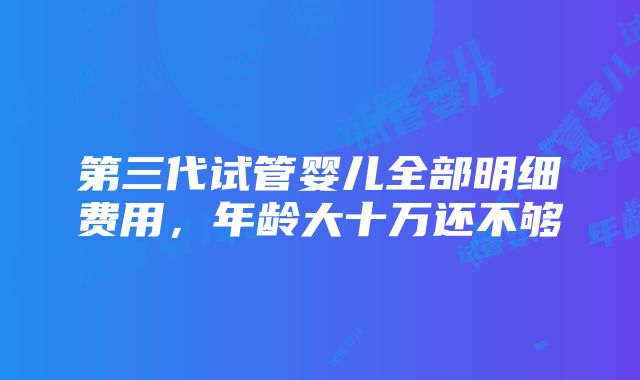 第三代试管婴儿全部明细费用，年龄大十万还不够