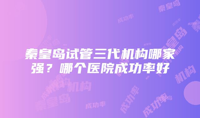 秦皇岛试管三代机构哪家强？哪个医院成功率好