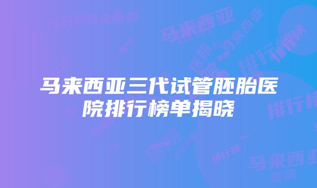 马来西亚三代试管胚胎医院排行榜单揭晓