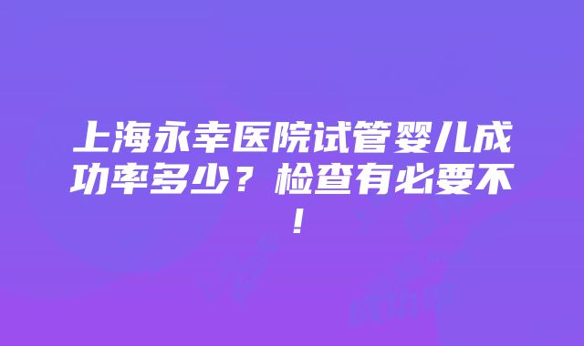 上海永幸医院试管婴儿成功率多少？检查有必要不！