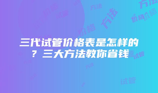 三代试管价格表是怎样的？三大方法教你省钱