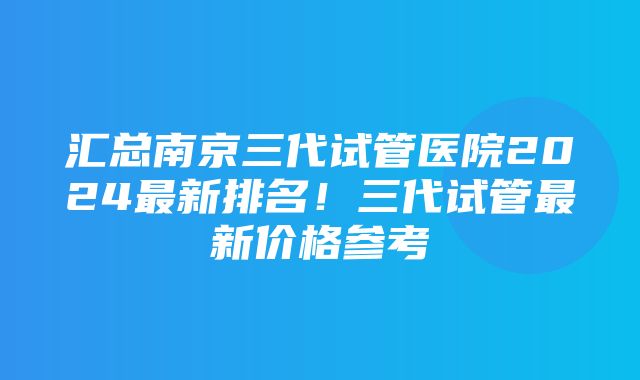 汇总南京三代试管医院2024最新排名！三代试管最新价格参考