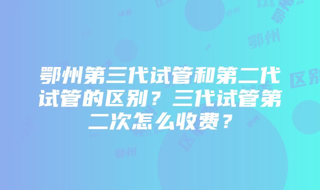 鄂州第三代试管和第二代试管的区别？三代试管第二次怎么收费？