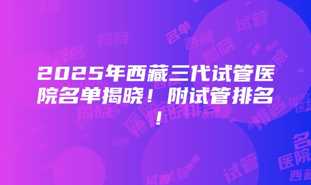 2025年西藏三代试管医院名单揭晓！附试管排名！