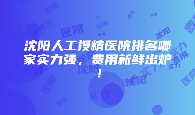 沈阳人工授精医院排名哪家实力强，费用新鲜出炉！