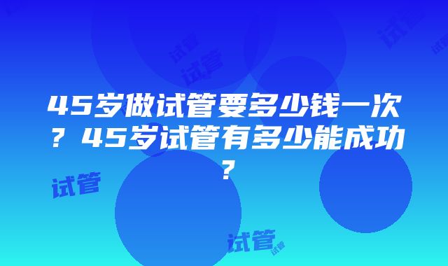 45岁做试管要多少钱一次？45岁试管有多少能成功？