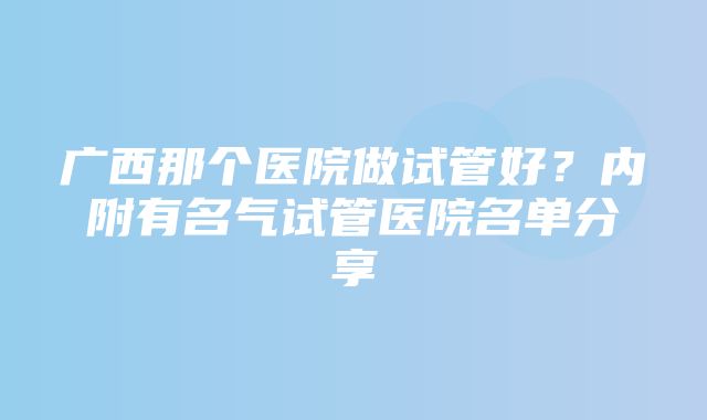 广西那个医院做试管好？内附有名气试管医院名单分享