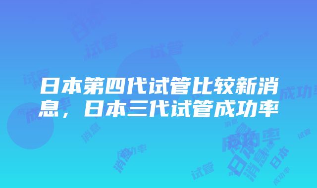 日本第四代试管比较新消息，日本三代试管成功率