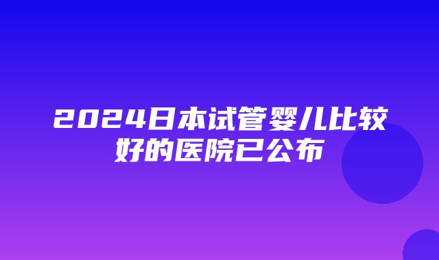 2024日本试管婴儿比较好的医院已公布