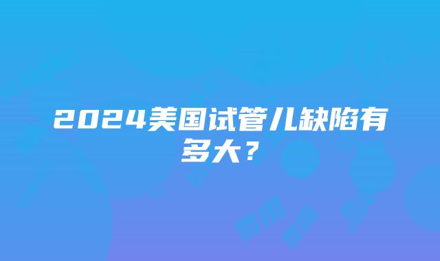 2024美国试管儿缺陷有多大？