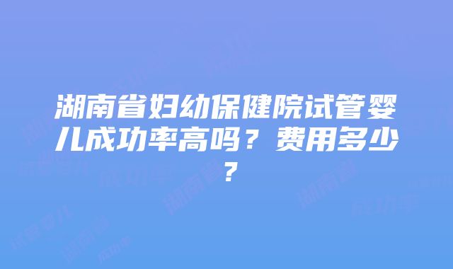 湖南省妇幼保健院试管婴儿成功率高吗？费用多少？