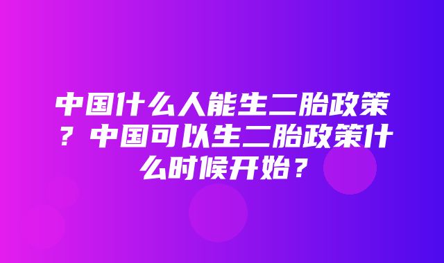 中国什么人能生二胎政策？中国可以生二胎政策什么时候开始？