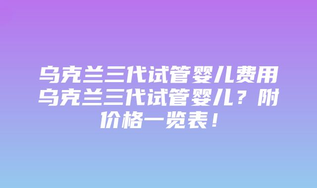 乌克兰三代试管婴儿费用乌克兰三代试管婴儿？附价格一览表！