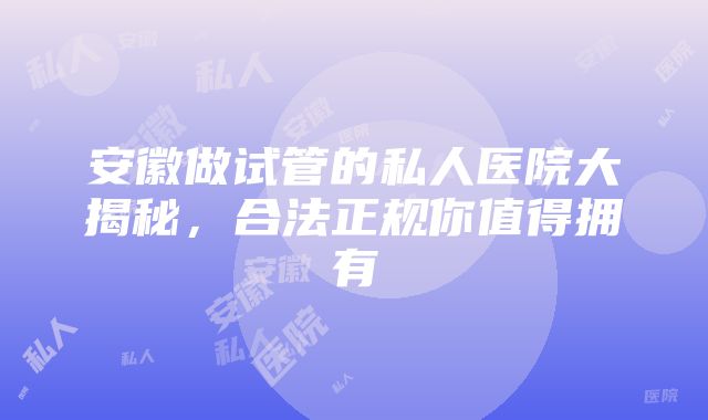 安徽做试管的私人医院大揭秘，合法正规你值得拥有