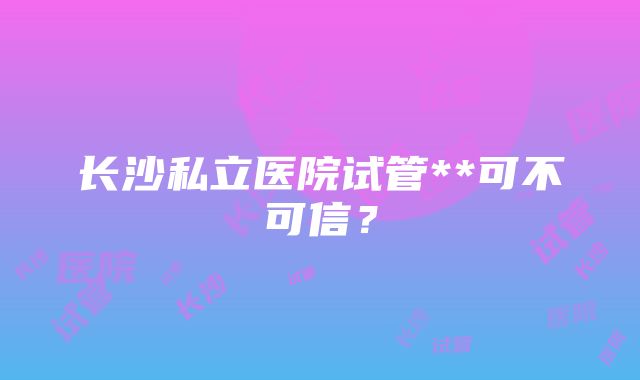 长沙私立医院试管**可不可信？