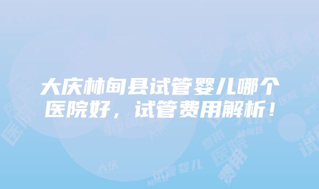 大庆林甸县试管婴儿哪个医院好，试管费用解析！