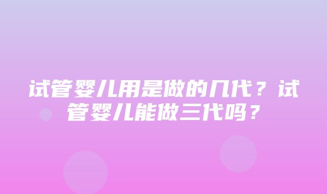 试管婴儿用是做的几代？试管婴儿能做三代吗？