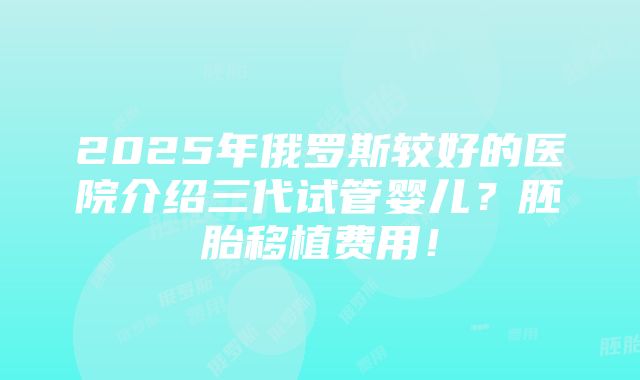 2025年俄罗斯较好的医院介绍三代试管婴儿？胚胎移植费用！