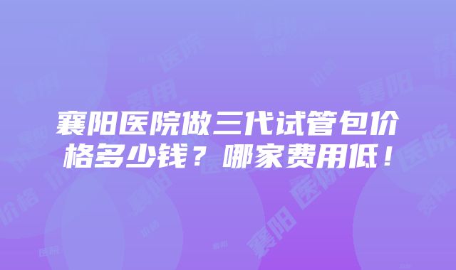 襄阳医院做三代试管包价格多少钱？哪家费用低！