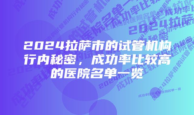 2024拉萨市的试管机构行内秘密，成功率比较高的医院名单一览