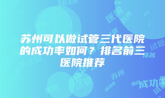 苏州可以做试管三代医院的成功率如何？排名前三医院推荐