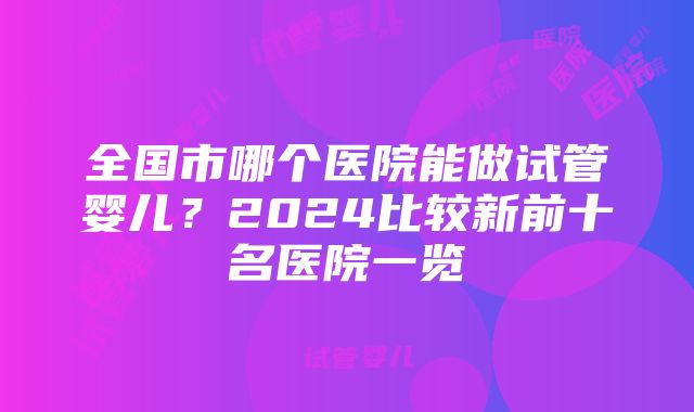 全国市哪个医院能做试管婴儿？2024比较新前十名医院一览