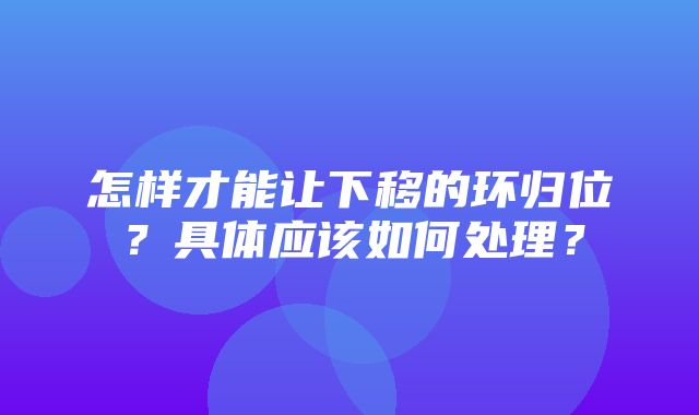 怎样才能让下移的环归位？具体应该如何处理？