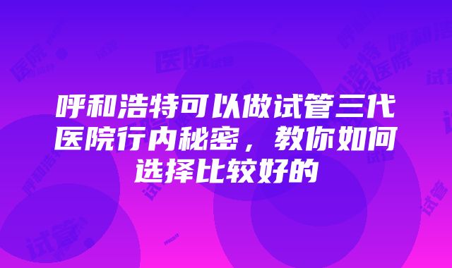 呼和浩特可以做试管三代医院行内秘密，教你如何选择比较好的