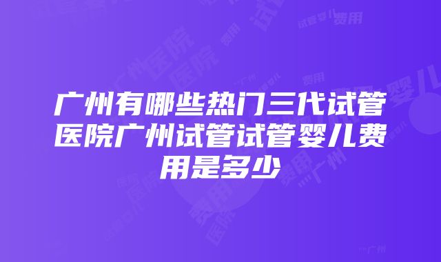 广州有哪些热门三代试管医院广州试管试管婴儿费用是多少