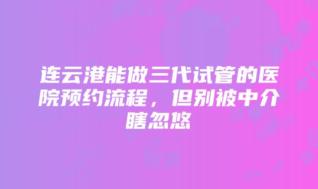 连云港能做三代试管的医院预约流程，但别被中介瞎忽悠