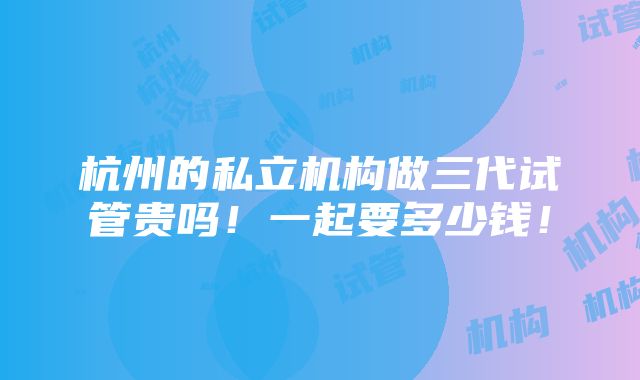 杭州的私立机构做三代试管贵吗！一起要多少钱！