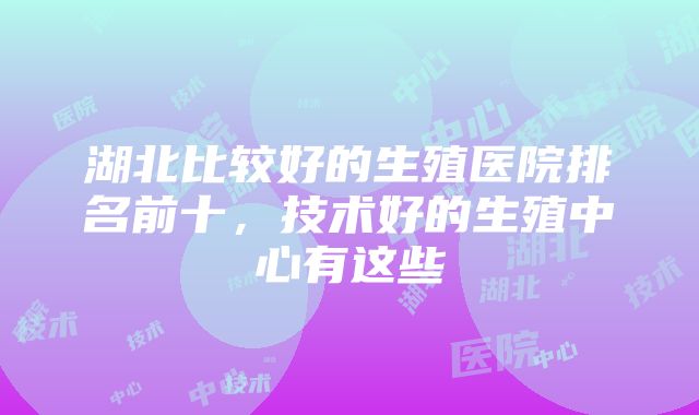 湖北比较好的生殖医院排名前十，技术好的生殖中心有这些