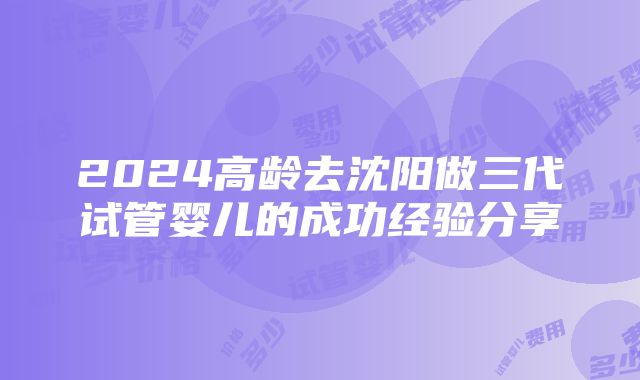 2024高龄去沈阳做三代试管婴儿的成功经验分享