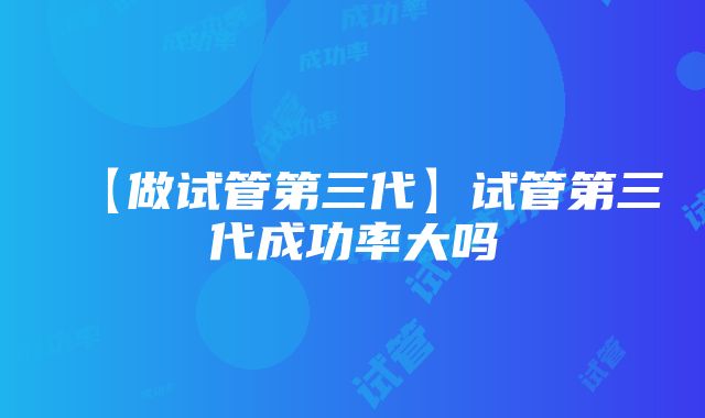 【做试管第三代】试管第三代成功率大吗