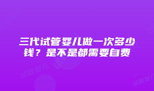 三代试管婴儿做一次多少钱？是不是都需要自费