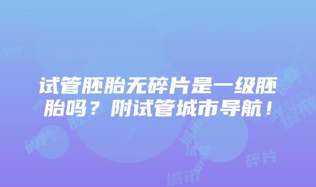 试管胚胎无碎片是一级胚胎吗？附试管城市导航！