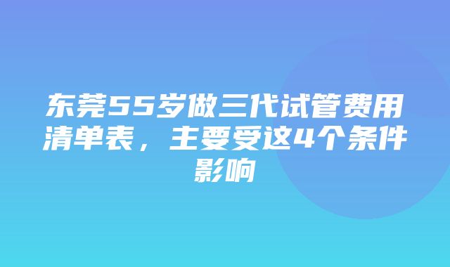 东莞55岁做三代试管费用清单表，主要受这4个条件影响