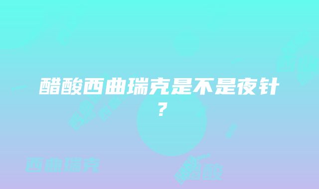 醋酸西曲瑞克是不是夜针？